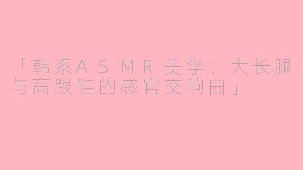 「韩系ASMR美学：大长腿与高跟鞋的感官交响曲」