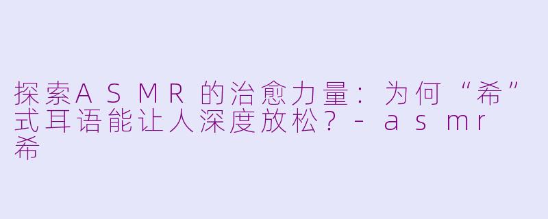 探索ASMR的治愈力量：为何“希”式耳语能让人深度放松？-asmr 希
