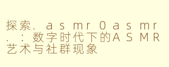 探索.asmr0asmr.:数字时代下的ASMR艺术与社群现象