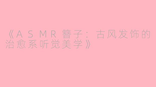 《ASMR簪子：古风发饰的治愈系听觉美学》