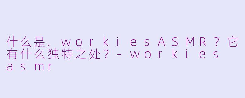 什么是.workiesASMR？它有什么独特之处？-workies asmr
