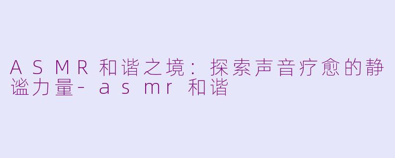ASMR和谐之境：探索声音疗愈的静谧力量-asmr和谐