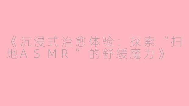 《沉浸式治愈体验：探索“扫地ASMR”的舒缓魔力》