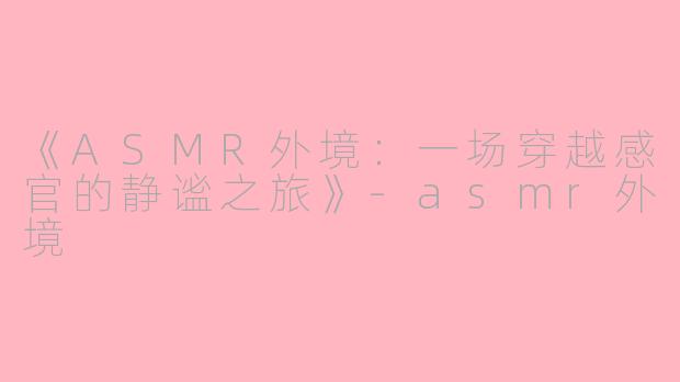 《ASMR外境：一场穿越感官的静谧之旅》-asmr外境