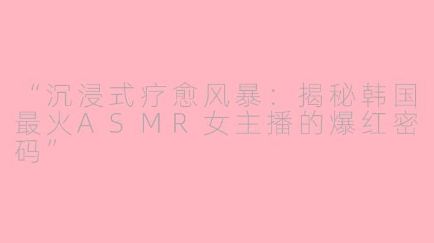 “沉浸式疗愈风暴：揭秘韩国最火ASMR女主播的爆红密码”