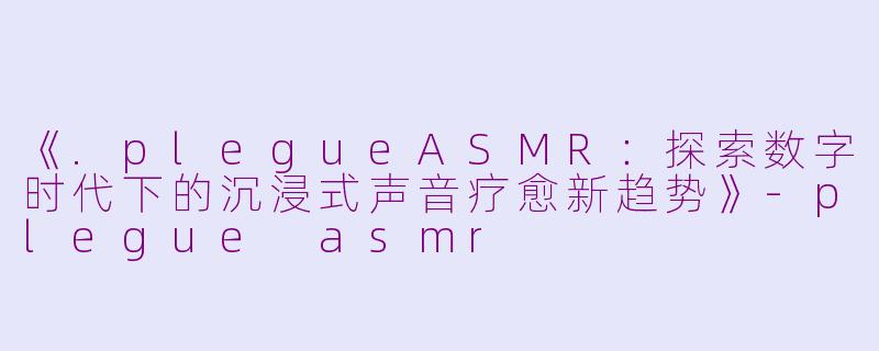 《.plegueASMR：探索数字时代下的沉浸式声音疗愈新趋势》-plegue asmr