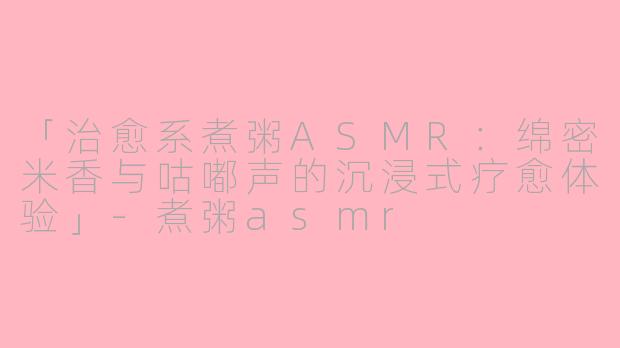 「治愈系煮粥ASMR：绵密米香与咕嘟声的沉浸式疗愈体验」-煮粥asmr