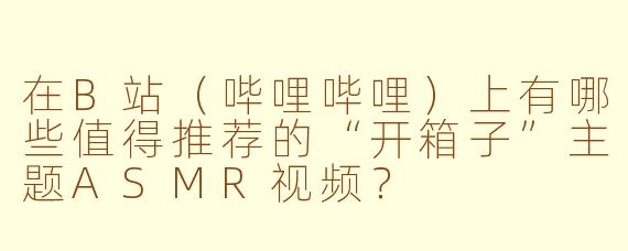 在B站（哔哩哔哩）上有哪些值得推荐的“开箱子”主题ASMR视频？