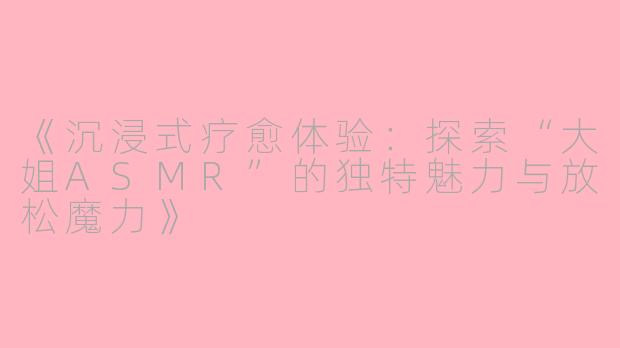 《沉浸式疗愈体验：探索“大姐ASMR”的独特魅力与放松魔力》