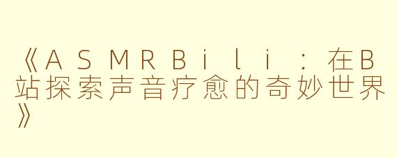 《ASMRBili：在B站探索声音疗愈的奇妙世界》