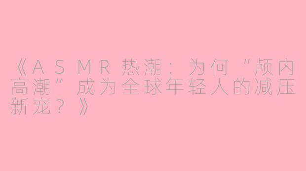 《ASMR热潮：为何“颅内高潮”成为全球年轻人的减压新宠？》