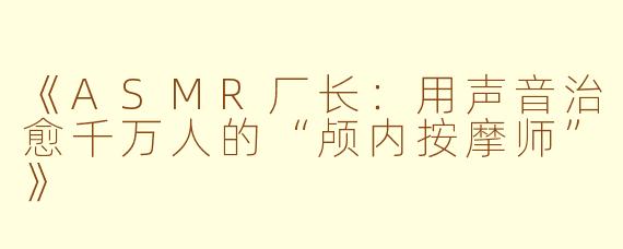 《ASMR厂长：用声音治愈千万人的“颅内按摩师”》