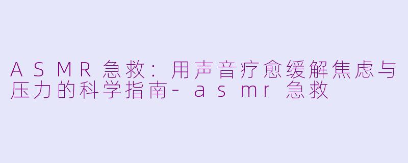 ASMR急救：用声音疗愈缓解焦虑与压力的科学指南-asmr急救