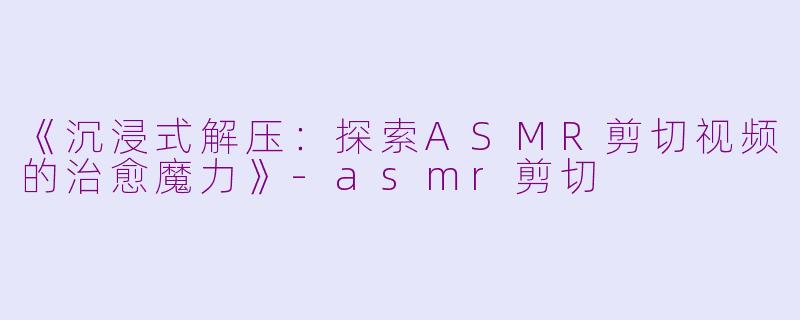 《沉浸式解压：探索ASMR剪切视频的治愈魔力》-asmr剪切