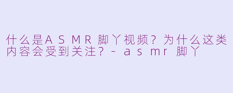 什么是ASMR脚丫视频？为什么这类内容会受到关注？-asmr脚丫