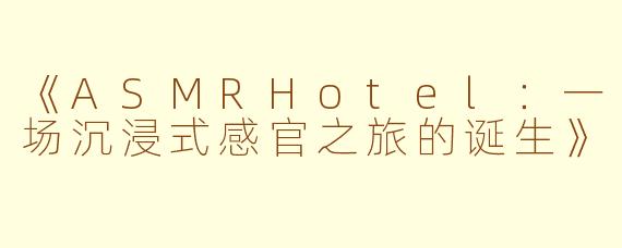 《ASMRHotel：一场沉浸式感官之旅的诞生》