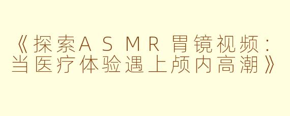《探索ASMR胃镜视频：当医疗体验遇上颅内高潮》