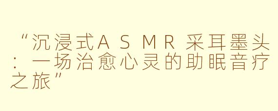 “沉浸式ASMR采耳墨头：一场治愈心灵的助眠音疗之旅”