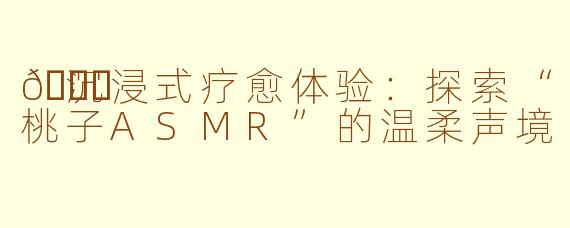 🍑沉浸式疗愈体验：探索“桃子ASMR”的温柔声境