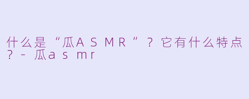 什么是“瓜ASMR”？它有什么特点？-瓜asmr