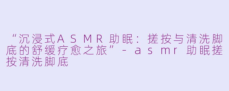 “沉浸式ASMR助眠：搓按与清洗脚底的舒缓疗愈之旅”-asmr助眠搓按清洗脚底