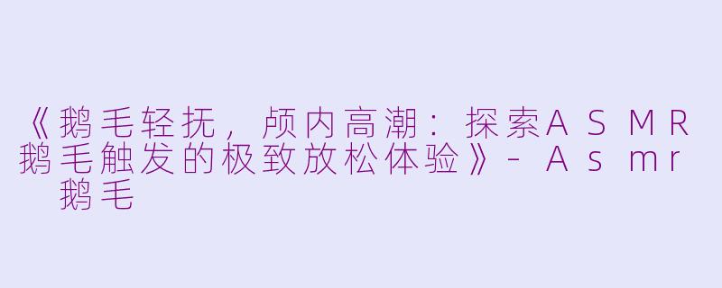 《鹅毛轻抚，颅内高潮：探索ASMR鹅毛触发的极致放松体验》-Asmr 鹅毛