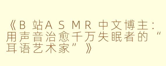 《B站ASMR中文博主：用声音治愈千万失眠者的“耳语艺术家”》