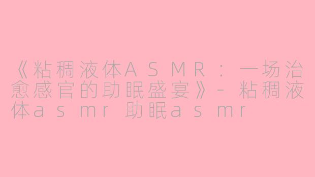 《粘稠液体ASMR：一场治愈感官的助眠盛宴》-粘稠液体asmr助眠asmr
