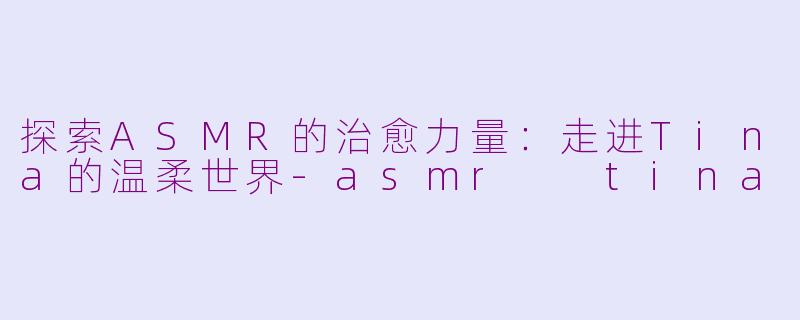 探索ASMR的治愈力量：走进Tina的温柔世界-asmr  tina
