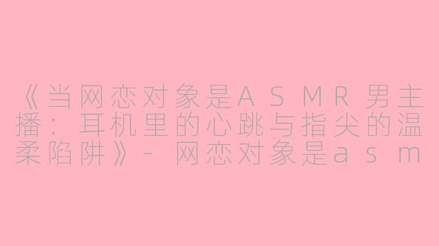 《当网恋对象是ASMR男主播：耳机里的心跳与指尖的温柔陷阱》-网恋对象是asmr男主播