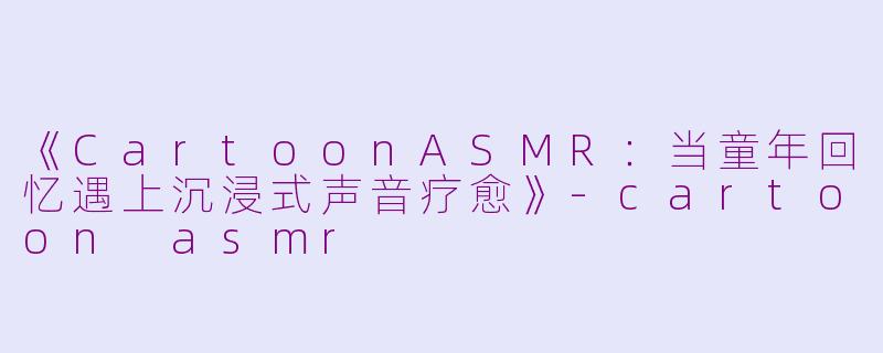 《CartoonASMR：当童年回忆遇上沉浸式声音疗愈》-cartoon asmr