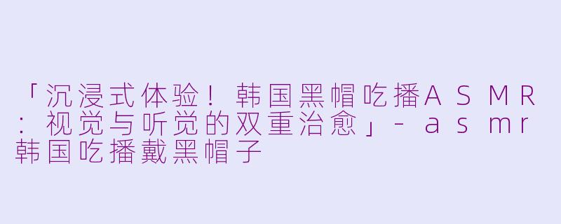 「沉浸式体验！韩国黑帽吃播ASMR：视觉与听觉的双重治愈」-asmr韩国吃播戴黑帽子