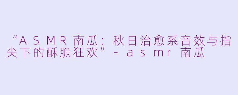 “ASMR南瓜：秋日治愈系音效与指尖下的酥脆狂欢”-asmr南瓜