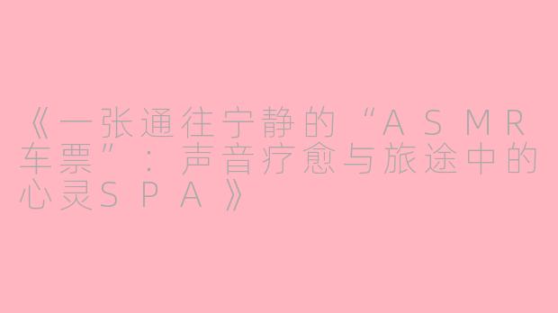 《一张通往宁静的“ASMR车票”：声音疗愈与旅途中的心灵SPA》