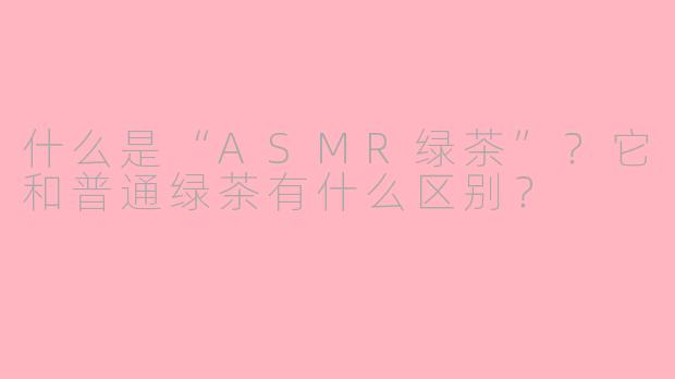 什么是“ASMR绿茶”？它和普通绿茶有什么区别？