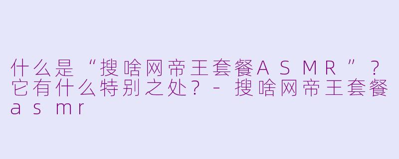 什么是“搜啥网帝王套餐ASMR”？它有什么特别之处？-搜啥网帝王套餐asmr