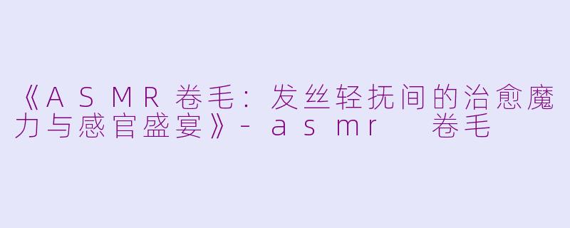 《ASMR卷毛：发丝轻抚间的治愈魔力与感官盛宴》-asmr 卷毛