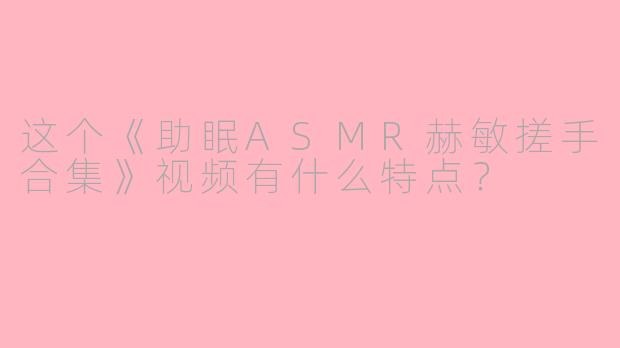 这个《助眠ASMR赫敏搓手合集》视频有什么特点？