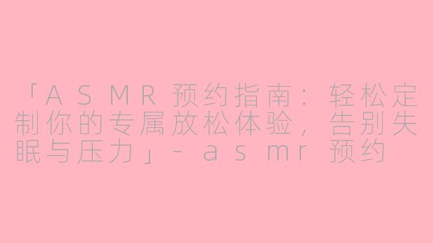 「ASMR预约指南：轻松定制你的专属放松体验，告别失眠与压力」-asmr预约