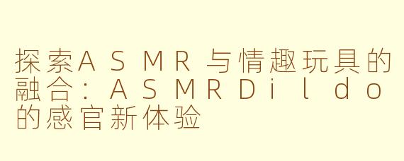 探索ASMR与情趣玩具的融合：ASMRDildo的感官新体验
