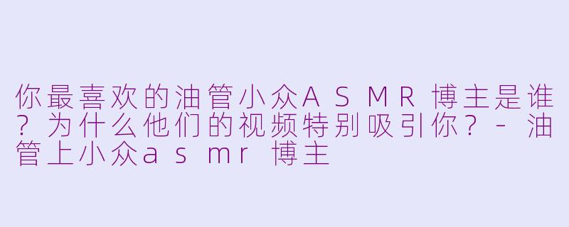 你最喜欢的油管小众ASMR博主是谁？为什么他们的视频特别吸引你？-油管上小众asmr博主