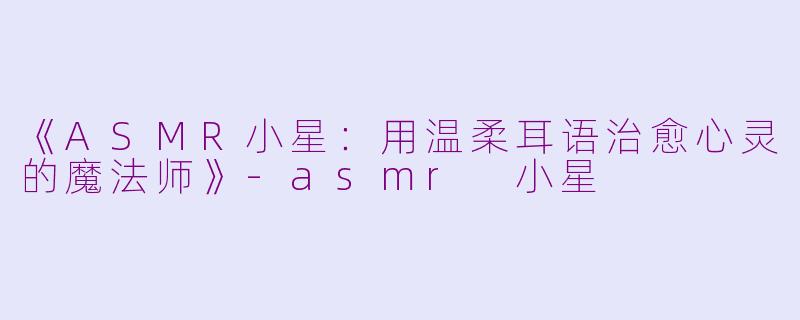 《ASMR小星：用温柔耳语治愈心灵的魔法师》-asmr 小星