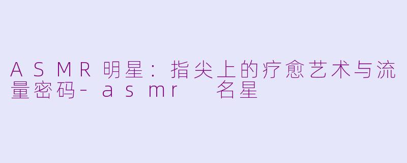ASMR明星：指尖上的疗愈艺术与流量密码-asmr 名星