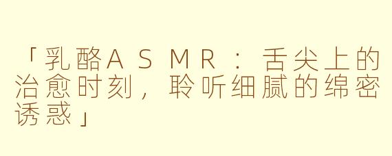 「乳酪ASMR：舌尖上的治愈时刻，聆听细腻的绵密诱惑」