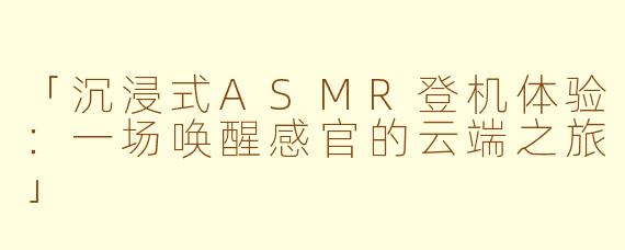 「沉浸式ASMR登机体验：一场唤醒感官的云端之旅」