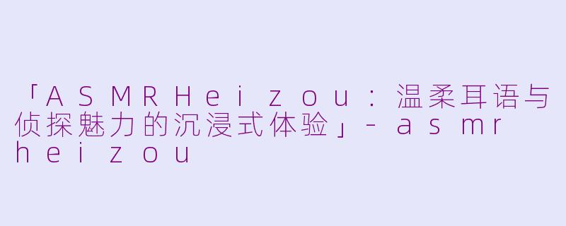 「ASMRHeizou：温柔耳语与侦探魅力的沉浸式体验」-asmr heizou