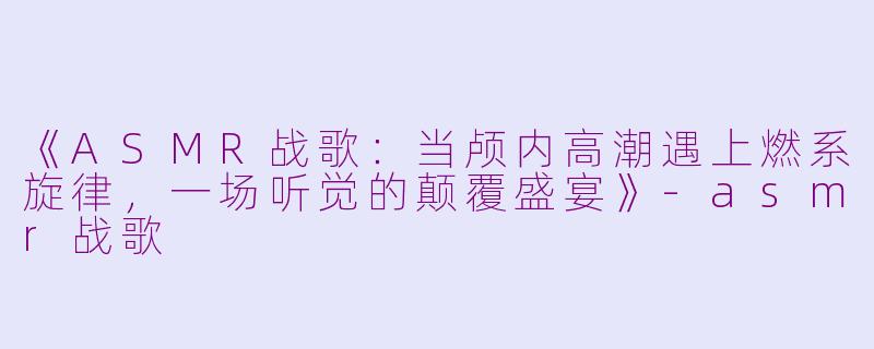 《ASMR战歌：当颅内高潮遇上燃系旋律，一场听觉的颠覆盛宴》-asmr战歌
