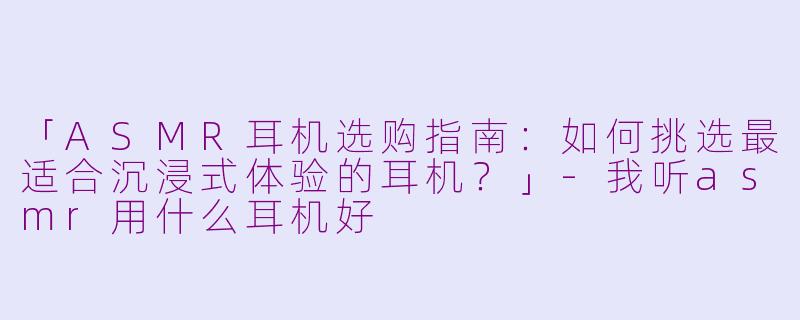 「ASMR耳机选购指南：如何挑选最适合沉浸式体验的耳机？」-我听asmr用什么耳机好