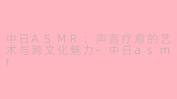 中日ASMR：声音疗愈的艺术与跨文化魅力-中日asmr