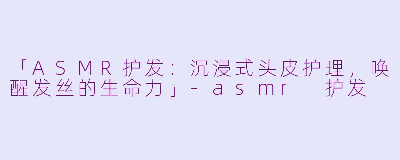 「ASMR护发：沉浸式头皮护理，唤醒发丝的生命力」-asmr 护发